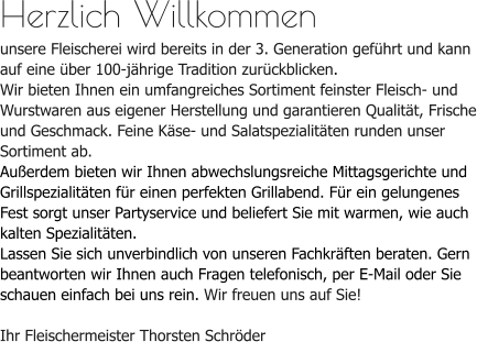 Herzlich Willkommenunsere Fleischerei wird bereits in der 3. Generation geführt und kann auf eine über 100-jährige Tradition zurückblicken. Wir bieten Ihnen ein umfangreiches Sortiment feinster Fleisch- und Wurstwaren aus eigener Herstellung und garantieren Qualität, Frische und Geschmack. Feine Käse- und Salatspezialitäten runden unser Sortiment ab.Außerdem bieten wir Ihnen abwechslungsreiche Mittagsgerichte und Grillspezialitäten für einen perfekten Grillabend. Für ein gelungenes Fest sorgt unser Partyservice und beliefert Sie mit warmen, wie auch kalten Spezialitäten.Lassen Sie sich unverbindlich von unseren Fachkräften beraten. Gern beantworten wir Ihnen auch Fragen telefonisch, per E-Mail oder Sie schauen einfach bei uns rein. Wir freuen uns auf Sie!Ihr Fleischermeister Thorsten Schröder