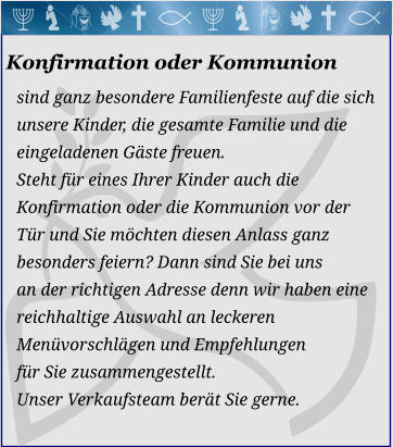 Konfirmation oder Kommunion sind ganz besondere Familienfeste auf die sich  unsere Kinder, die gesamte Familie und die eingeladenen Gäste freuen. Steht für eines Ihrer Kinder auch dieKonfirmation oder die Kommunion vor derTür und Sie möchten diesen Anlass ganzbesonders feiern? Dann sind Sie bei unsan der richtigen Adresse denn wir haben eine reichhaltige Auswahl an leckeren Menüvorschlägen und Empfehlungen für Sie zusammengestellt. Unser Verkaufsteam berät Sie gerne. 