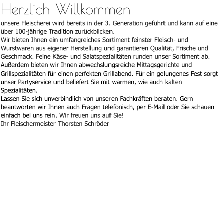 Herzlich Willkommenunsere Fleischerei wird bereits in der 3. Generation geführt und kann auf eine über 100-jährige Tradition zurückblicken. Wir bieten Ihnen ein umfangreiches Sortiment feinster Fleisch- und Wurstwaren aus eigener Herstellung und garantieren Qualität, Frische und Geschmack. Feine Käse- und Salatspezialitäten runden unser Sortiment ab.Außerdem bieten wir Ihnen abwechslungsreiche Mittagsgerichte und Grillspezialitäten für einen perfekten Grillabend. Für ein gelungenes Fest sorgt unser Partyservice und beliefert Sie mit warmen, wie auch kalten Spezialitäten.Lassen Sie sich unverbindlich von unseren Fachkräften beraten. Gern beantworten wir Ihnen auch Fragen telefonisch, per E-Mail oder Sie schauen einfach bei uns rein. Wir freuen uns auf Sie!Ihr Fleischermeister Thorsten Schröder
