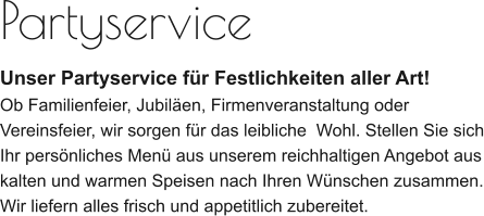 Partyservice Unser Partyservice für Festlichkeiten aller Art! Ob Familienfeier, Jubiläen, Firmenveranstaltung oder Vereinsfeier, wir sorgen für das leibliche  Wohl. Stellen Sie sich Ihr persönliches Menü aus unserem reichhaltigen Angebot aus kalten und warmen Speisen nach Ihren Wünschen zusammen. Wir liefern alles frisch und appetitlich zubereitet.