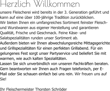 Herzlich Willkommenunsere Fleischerei wird bereits in der 3. Generation geführt und kann auf eine über 100-jährige Tradition zurückblicken. Wir bieten Ihnen ein umfangreiches Sortiment feinster Fleisch- und Wurstwaren aus eigener Herstellung und garantieren Qualität, Frische und Geschmack. Feine Käse- und Salatspezialitäten runden unser Sortiment ab.Außerdem bieten wir Ihnen abwechslungsreiche Mittagsgerichte und Grillspezialitäten für einen perfekten Grillabend. Für ein gelungenes Fest sorgt unser Partyservice und beliefert Sie mit warmen, wie auch kalten Spezialitäten.Lassen Sie sich unverbindlich von unseren Fachkräften beraten. Gern beantworten wir Ihnen auch Fragen telefonisch, per E-Mail oder Sie schauen einfach bei uns rein. Wir freuen uns auf Sie!Ihr Fleischermeister Thorsten Schröder